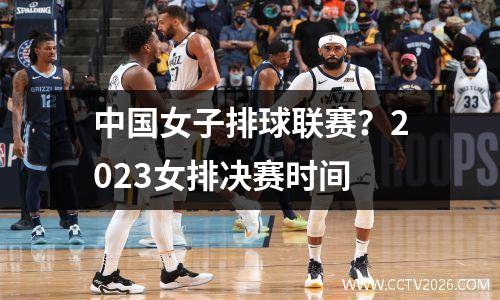 中国女子排球联赛？2023女排决赛时间
