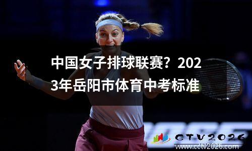 中国女子排球联赛？2023年岳阳市体育中考标准