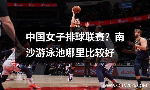 中国女子排球联赛？南沙游泳池哪里比较好