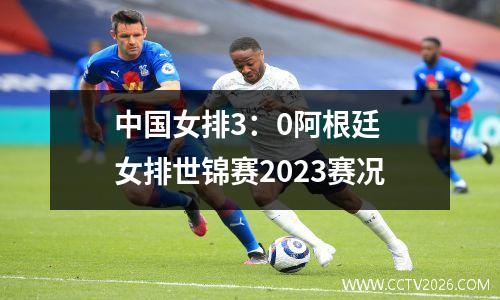 中国女排3：0阿根廷 女排世锦赛2023赛况