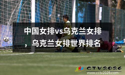 中国女排vs乌克兰女排，乌克兰女排世界排名