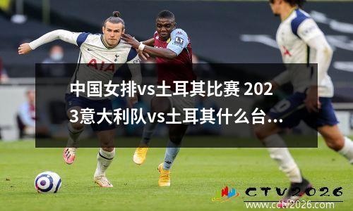 中国女排vs土耳其比赛 2023意大利队vs土耳其什么台播放