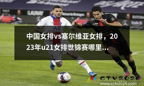 中国女排vs塞尔维亚女排，2023年u21女排世锦赛哪里看