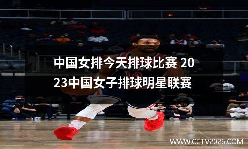 中国女排今天排球比赛 2023中国女子排球明星联赛
