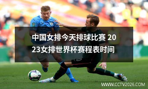 中国女排今天排球比赛 2023女排世界杯赛程表时间