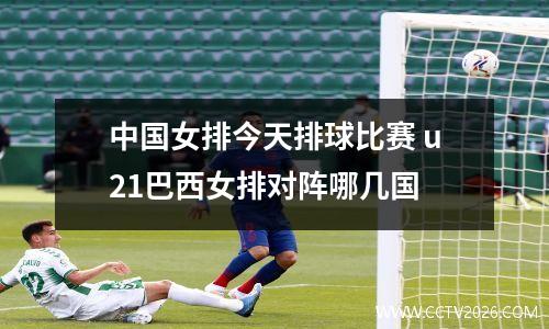 中国女排今天排球比赛 u21巴西女排对阵哪几国