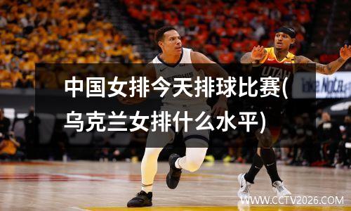 中国女排今天排球比赛(乌克兰女排什么水平)