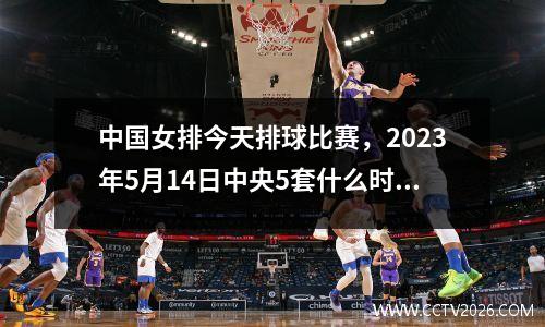 中国女排今天排球比赛，2023年5月14日中央5套什么时间重播女排中国队加拿大比赛