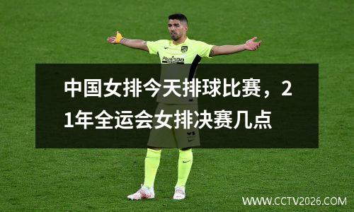 中国女排今天排球比赛，21年全运会女排决赛几点