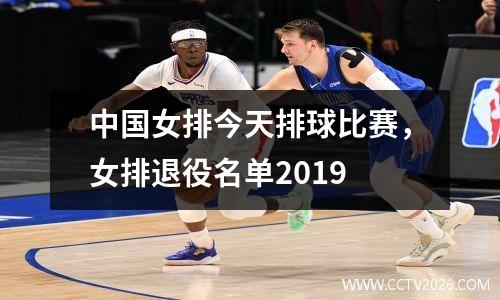 中国女排今天排球比赛，女排退役名单2019
