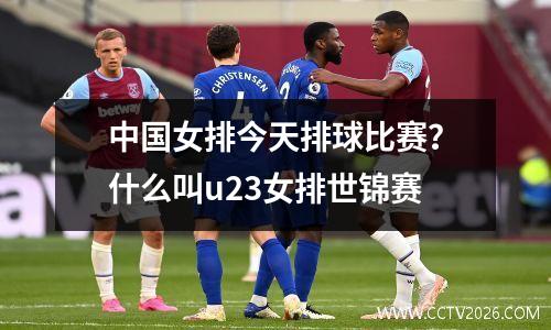 中国女排今天排球比赛？什么叫u23女排世锦赛