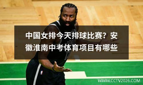 中国女排今天排球比赛？安徽淮南中考体育项目有哪些