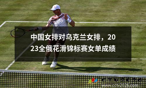 中国女排对乌克兰女排，2023全俄花滑锦标赛女单成绩