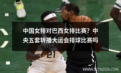中国女排对巴西女排比赛？中央五套转播大运会排球比赛吗