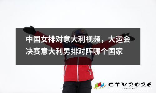 中国女排对意大利视频，大运会决赛意大利男排对阵哪个国家