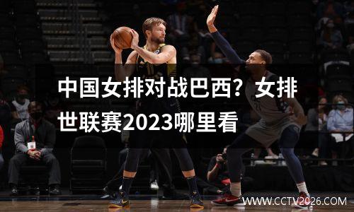 中国女排对战巴西？女排世联赛2023哪里看