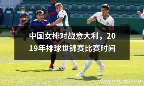 中国女排对战意大利，2019年排球世锦赛比赛时间