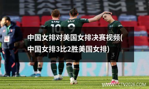 中国女排对美国女排决赛视频(中国女排3比2胜美国女排)