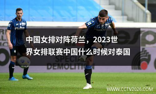 中国女排对阵荷兰，2023世界女排联赛中国什么时候对泰国