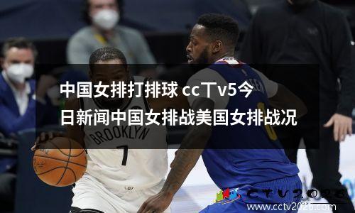 中国女排打排球 cc丅v5今日新闻中国女排战美国女排战况
