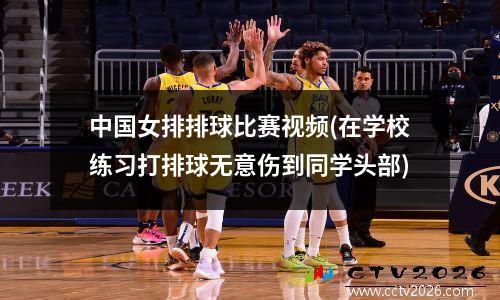 中国女排排球比赛视频(在学校练习打排球无意伤到同学头部)