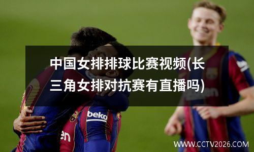 中国女排排球比赛视频(长三角女排对抗赛有直播吗)