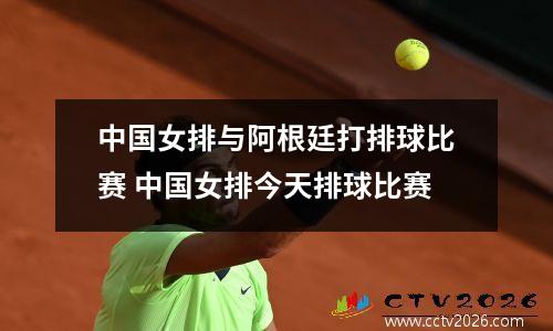 中国女排与阿根廷打排球比赛 中国女排今天排球比赛