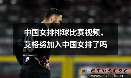 中国女排排球比赛视频，艾格努加入中国女排了吗