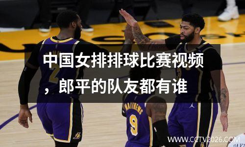 中国女排排球比赛视频，郎平的队友都有谁