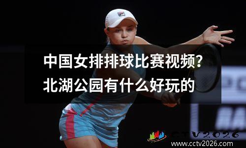 中国女排排球比赛视频？北湖公园有什么好玩的
