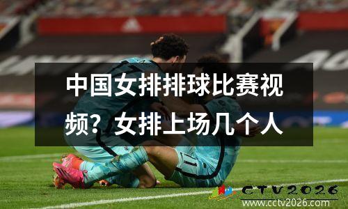 中国女排排球比赛视频？女排上场几个人