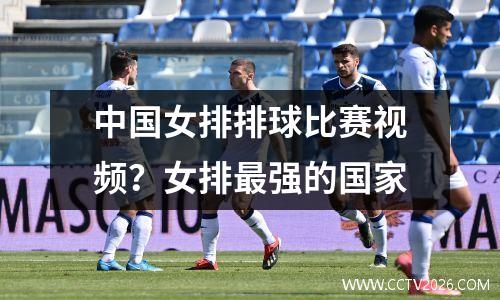 中国女排排球比赛视频？女排最强的国家