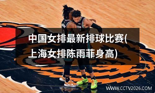 中国女排最新排球比赛(上海女排陈雨菲身高)