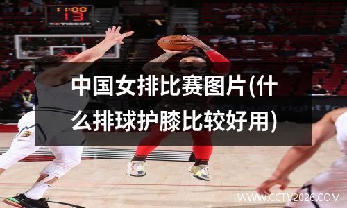 中国女排比赛图片(什么排球护膝比较好用)
