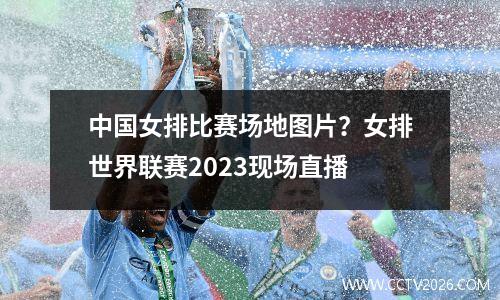 中国女排比赛场地图片？女排世界联赛2023现场直播