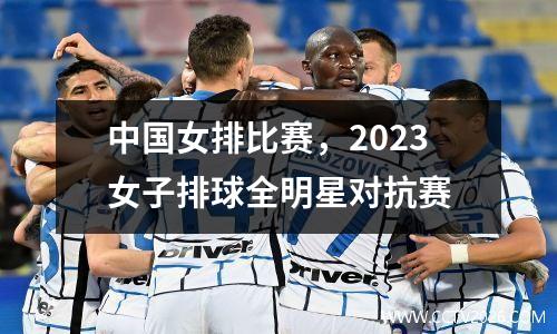 中国女排比赛，2023女子排球全明星对抗赛