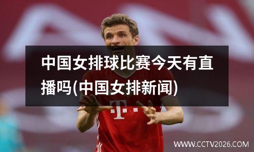 中国女排球比赛今天有直播吗(中国女排新闻)