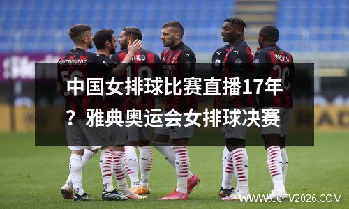 中国女排球比赛直播17年？雅典奥运会女排球决赛