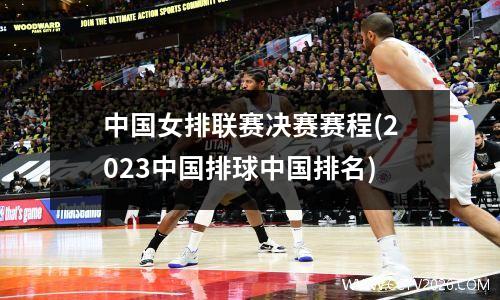 中国女排联赛决赛赛程(2023中国排球中国排名)
