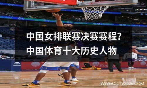 中国女排联赛决赛赛程？中国体育十大历史人物