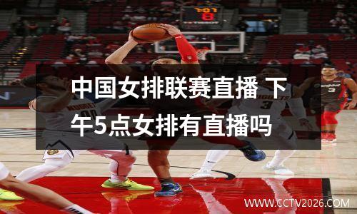 中国女排联赛直播 下午5点女排有直播吗