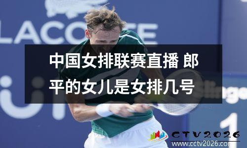 中国女排联赛直播 郎平的女儿是女排几号