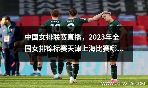 中国女排联赛直播，2023年全国女排锦标赛天津上海比赛哪个台直播