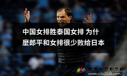 中国女排胜泰国女排 为什麼郎平和女排很少败给日本