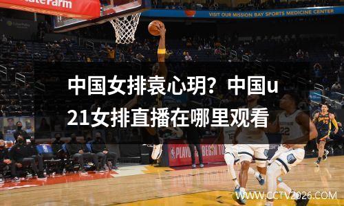 中国女排袁心玥？中国u21女排直播在哪里观看