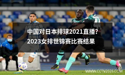 中国对日本排球2021直播？2023女排世锦赛比赛结果