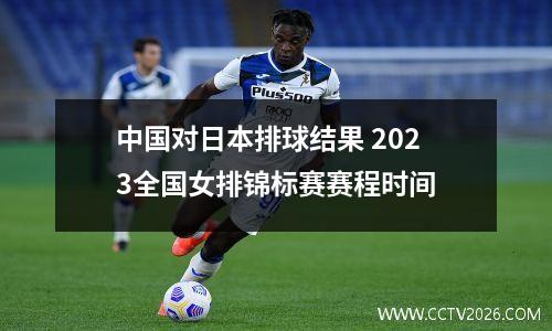 中国对日本排球结果 2023全国女排锦标赛赛程时间
