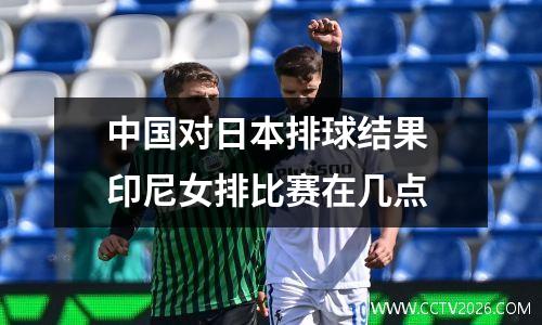 中国对日本排球结果 印尼女排比赛在几点