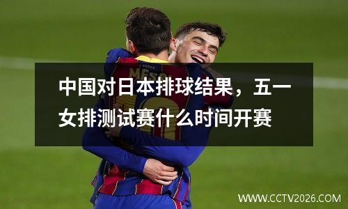 中国对日本排球结果，五一女排测试赛什么时间开赛