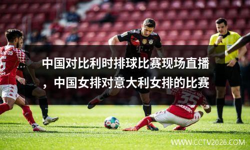 中国对比利时排球比赛现场直播，中国女排对意大利女排的比赛